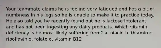 Your teammate claims he is feeling very fatigued and has a bit of numbness in his legs so he is unable to make it to practice today. He also told you he recently found out he is lactose intolerant and has not been ingesting any dairy products. Which vitamin deficiency is he most likely suffering from? a. niacin b. thiamin c. riboflavin d. folate e. vitamin B12