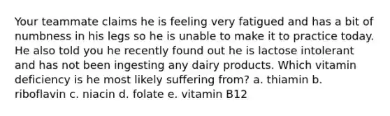 Your teammate claims he is feeling very fatigued and has a bit of numbness in his legs so he is unable to make it to practice today. He also told you he recently found out he is lactose intolerant and has not been ingesting any dairy products. Which vitamin deficiency is he most likely suffering from? a. thiamin b. riboflavin c. niacin d. folate e. vitamin B12