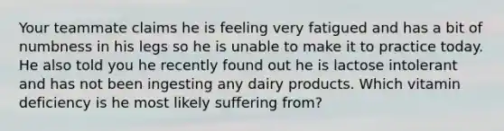 Your teammate claims he is feeling very fatigued and has a bit of numbness in his legs so he is unable to make it to practice today. He also told you he recently found out he is lactose intolerant and has not been ingesting any dairy products. Which vitamin deficiency is he most likely suffering from?