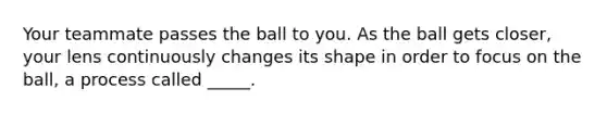 Your teammate passes the ball to you. As the ball gets closer, your lens continuously changes its shape in order to focus on the ball, a process called _____.