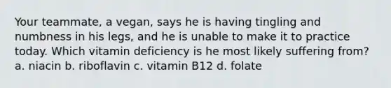 Your teammate, a vegan, says he is having tingling and numbness in his legs, and he is unable to make it to practice today. Which vitamin deficiency is he most likely suffering from? a. niacin b. riboflavin c. vitamin B12 d. folate