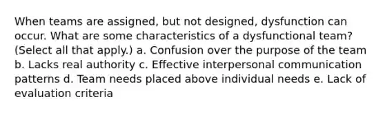 When teams are assigned, but not designed, dysfunction can occur. What are some characteristics of a dysfunctional team? (Select all that apply.) a. Confusion over the purpose of the team b. Lacks real authority c. Effective interpersonal communication patterns d. Team needs placed above individual needs e. Lack of evaluation criteria