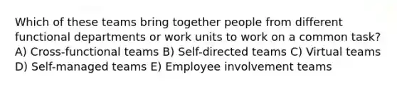 Which of these teams bring together people from different functional departments or work units to work on a common task? A) Cross-functional teams B) Self-directed teams C) Virtual teams D) Self-managed teams E) Employee involvement teams