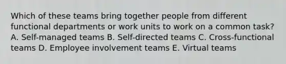 Which of these teams bring together people from different functional departments or work units to work on a common task? A. Self-managed teams B. Self-directed teams C. Cross-functional teams D. Employee involvement teams E. Virtual teams