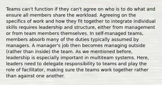 Teams can't function if they can't agree on who is to do what and ensure all members share the workload. Agreeing on the specifics of work and how they fit together to integrate individual skills requires leadership and structure, either from management or from team members themselves. In self-managed teams, members absorb many of the duties typically assumed by managers. A manager's job then becomes managing outside (rather than inside) the team. As we mentioned before, leadership is especially important in multiteam systems. Here, leaders need to delegate responsibility to teams and play the role of facilitator, making sure the teams work together rather than against one another.