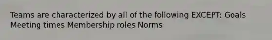 Teams are characterized by all of the following EXCEPT: Goals Meeting times Membership roles Norms