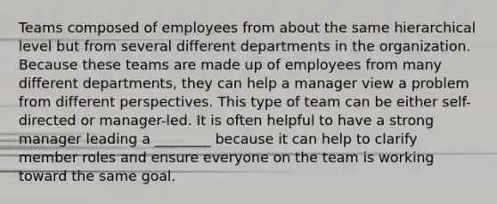 Teams composed of employees from about the same hierarchical level but from several different departments in the organization. Because these teams are made up of employees from many different departments, they can help a manager view a problem from different perspectives. This type of team can be either self-directed or manager-led. It is often helpful to have a strong manager leading a ________ because it can help to clarify member roles and ensure everyone on the team is working toward the same goal.