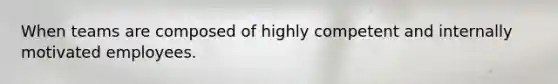 When teams are composed of highly competent and internally motivated employees.