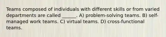 Teams composed of individuals with different skills or from varied departments are called ______. A) problem-solving teams. B) self-managed work teams. C) virtual teams. D) cross-functional teams.