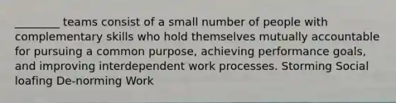 ________ teams consist of a small number of people with complementary skills who hold themselves mutually accountable for pursuing a common purpose, achieving performance goals, and improving interdependent work processes. Storming Social loafing De-norming Work