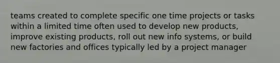 teams created to complete specific one time projects or tasks within a limited time often used to develop new products, improve existing products, roll out new info systems, or build new factories and offices typically led by a project manager