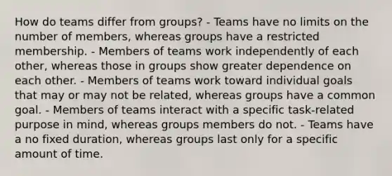 How do teams differ from groups? - Teams have no limits on the number of members, whereas groups have a restricted membership. - Members of teams work independently of each other, whereas those in groups show greater dependence on each other. - Members of teams work toward individual goals that may or may not be related, whereas groups have a common goal. - Members of teams interact with a specific task-related purpose in mind, whereas groups members do not. - Teams have a no fixed duration, whereas groups last only for a specific amount of time.