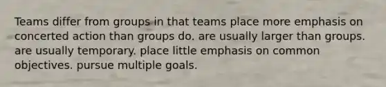 Teams differ from groups in that teams place more emphasis on concerted action than groups do. are usually larger than groups. are usually temporary. place little emphasis on common objectives. pursue multiple goals.