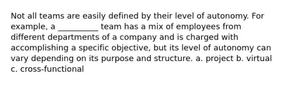 Not all teams are easily defined by their level of autonomy. For example, a __________ team has a mix of employees from different departments of a company and is charged with accomplishing a specific objective, but its level of autonomy can vary depending on its purpose and structure. a. project b. virtual c. cross-functional