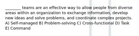 ________ teams are an effective way to allow people from diverse areas within an organization to exchange information, develop new ideas and solve problems, and coordinate complex projects. A) Self-managed B) Problem-solving C) Cross-functional D) Task E) Command