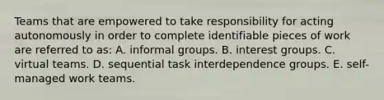 Teams that are empowered to take responsibility for acting autonomously in order to complete identifiable pieces of work are referred to as: A. informal groups. B. interest groups. C. virtual teams. D. sequential task interdependence groups. E. self-managed work teams.