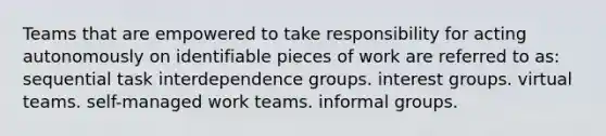 Teams that are empowered to take responsibility for acting autonomously on identifiable pieces of work are referred to as: sequential task interdependence groups. interest groups. virtual teams. self-managed work teams. informal groups.