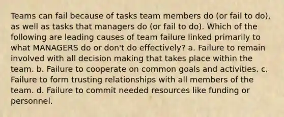 Teams can fail because of tasks team members do (or fail to do), as well as tasks that managers do (or fail to do). Which of the following are leading causes of team failure linked primarily to what MANAGERS do or don't do effectively? a. Failure to remain involved with all decision making that takes place within the team. b. Failure to cooperate on common goals and activities. c. Failure to form trusting relationships with all members of the team. d. Failure to commit needed resources like funding or personnel.