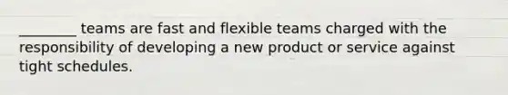 ________ teams are fast and flexible teams charged with the responsibility of developing a new product or service against tight schedules.