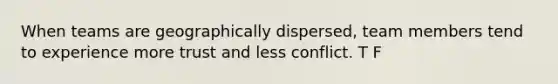 When teams are geographically dispersed, team members tend to experience more trust and less conflict. T F