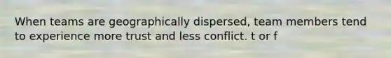 When teams are geographically dispersed, team members tend to experience more trust and less conflict. t or f
