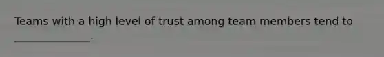 Teams with a high level of trust among team members tend to ______________.