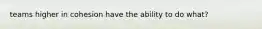 teams higher in cohesion have the ability to do what?