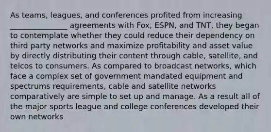 As teams, leagues, and conferences profited from increasing _______________ agreements with Fox, ESPN, and TNT, they began to contemplate whether they could reduce their dependency on third party networks and maximize profitability and asset value by directly distributing their content through cable, satellite, and telcos to consumers. As compared to broadcast networks, which face a complex set of government mandated equipment and spectrums requirements, cable and satellite networks comparatively are simple to set up and manage. As a result all of the major sports league and college conferences developed their own networks