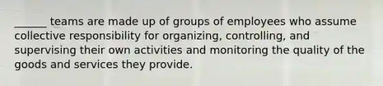 ______ teams are made up of groups of employees who assume collective responsibility for organizing, controlling, and supervising their own activities and monitoring the quality of the goods and services they provide.