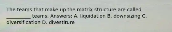 The teams that make up the matrix structure are called __________ teams. Answers: A. liquidation B. downsizing C. diversification D. divestiture