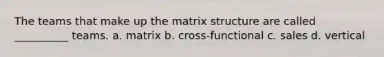 The teams that make up the matrix structure are called __________ teams. a. matrix b. cross-functional c. sales d. vertical