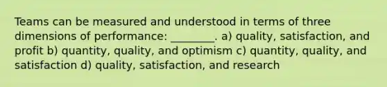 Teams can be measured and understood in terms of three dimensions of performance: ________. a) quality, satisfaction, and profit b) quantity, quality, and optimism c) quantity, quality, and satisfaction d) quality, satisfaction, and research