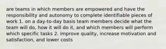 are teams in which members are empowered and have the responsibility and autonomy to complete identifiable pieces of work 1. on a day-to-day basis team members decide what the team will do, how it will do it, and which members will perform which specific tasks 2. improve quality, increase motivation and satisfaction, and lower costs