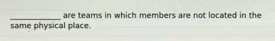 _____________ are teams in which members are not located in the same physical place.