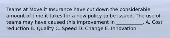 Teams at Move-it Insurance have cut down the considerable amount of time it takes for a new policy to be issued. The use of teams may have caused this improvement in ___________. A. Cost reduction B. Quality C. Speed D. Change E. Innovation