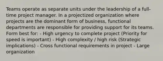 Teams operate as separate units under the leadership of a full-time project manager. In a projectized organization where projects are the dominant form of business, functional departments are responsible for providing support for its teams. Form best for: - High urgency to complete project (Priority for speed is important) - High complexity / high risk (Strategic implications) - Cross functional requirements in project - Large organization