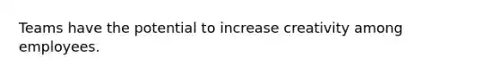 Teams have the potential to increase creativity among employees.