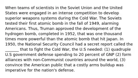 When teams of scientists in the Soviet Union and the United States were engaged in an intense competition to develop superior weapons systems during the Cold War. The Soviets tested their first atomic bomb in the fall of 1949, alarming Americans. Thus, Truman approved the development of the hydrogen bomb, completed in 1952, that was one thousand times more powerful than the atomic bomb that hit Japan. In 1950, the National Security Council had a secret report called the _______ that to fight the Cold War, the U.S needed: (1) quadruple U.S government defense spending to 20 percent of GNP (2) form alliances with non-Communist countries around the world, (3) convince the American public that a costly arms buildup was imperative for the nation's defense.