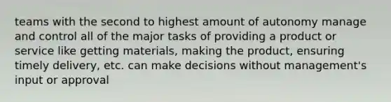 teams with the second to highest amount of autonomy manage and control all of the major tasks of providing a product or service like getting materials, making the product, ensuring timely delivery, etc. can make decisions without management's input or approval