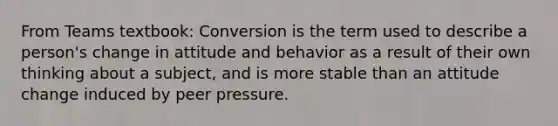 From Teams textbook: Conversion is the term used to describe a person's change in attitude and behavior as a result of their own thinking about a subject, and is more stable than an attitude change induced by peer pressure.