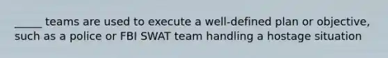 _____ teams are used to execute a well-defined plan or objective, such as a police or FBI SWAT team handling a hostage situation