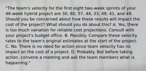 "The team's velocity for the first eight two-week sprints of your 46-week hybrid project are 30, 60, 57, 44, 33, 48, 41, and 49. Should you be concerned about how these results will impact the cost of the project? What should you do about this? A. Yes, there is too much variation for reliable cost projections. Consult with your project's budget office. B. Possibly. Compare these velocity rates to the team's original estimates at the start of the project. C. No. There is no need for action since team velocity has no impact on the cost of a project. D. Probably. But before taking action, convene a meeting and ask the team members what is happening."