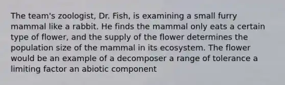 The team's zoologist, Dr. Fish, is examining a small furry mammal like a rabbit. He finds the mammal only eats a certain type of flower, and the supply of the flower determines the population size of the mammal in its ecosystem. The flower would be an example of a decomposer a range of tolerance a limiting factor an abiotic component