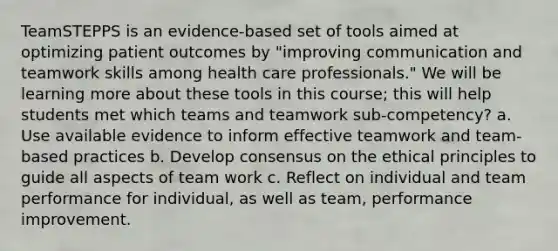 TeamSTEPPS is an evidence-based set of tools aimed at optimizing patient outcomes by "improving communication and teamwork skills among health care professionals." We will be learning more about these tools in this course; this will help students met which teams and teamwork sub-competency? a. Use available evidence to inform effective teamwork and team-based practices b. Develop consensus on the ethical principles to guide all aspects of team work c. Reflect on individual and team performance for individual, as well as team, performance improvement.