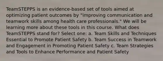 TeamSTEPPS is an evidence-based set of tools aimed at optimizing patient outcomes by "improving communication and teamwork skills among health care professionals." We will be learning more about these tools in this course. What does TeamSTEPPS stand for? Select one: a. Team Skills and Techniques Essential to Promote Patient Safety b. Team Success in Teamwork and Engagement in Promoting Patient Safety c. Team Strategies and Tools to Enhance Performance and Patient Safety