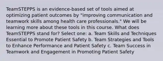 TeamSTEPPS is an evidence-based set of tools aimed at optimizing patient outcomes by "improving communication and teamwork skills among health care professionals." We will be learning more about these tools in this course. What does TeamSTEPPS stand for? Select one: a. Team Skills and Techniques Essential to Promote Patient Safety b. Team Strategies and Tools to Enhance Performance and Patient Safety c. Team Success in Teamwork and Engagement in Promoting Patient Safety