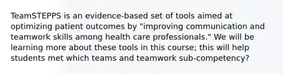 TeamSTEPPS is an evidence-based set of tools aimed at optimizing patient outcomes by "improving communication and teamwork skills among health care professionals." We will be learning more about these tools in this course; this will help students met which teams and teamwork sub-competency?