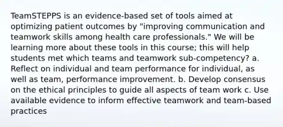 TeamSTEPPS is an evidence-based set of tools aimed at optimizing patient outcomes by "improving communication and teamwork skills among health care professionals." We will be learning more about these tools in this course; this will help students met which teams and teamwork sub-competency? a. Reflect on individual and team performance for individual, as well as team, performance improvement. b. Develop consensus on the ethical principles to guide all aspects of team work c. Use available evidence to inform effective teamwork and team-based practices