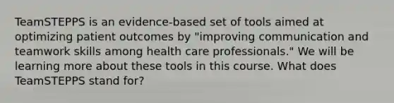 TeamSTEPPS is an evidence-based set of tools aimed at optimizing patient outcomes by "improving communication and teamwork skills among health care professionals." We will be learning more about these tools in this course. What does TeamSTEPPS stand for?