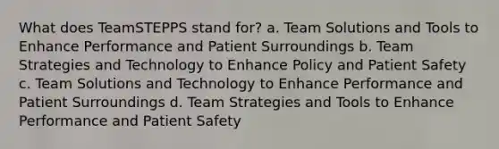 What does TeamSTEPPS stand for? a. Team Solutions and Tools to Enhance Performance and Patient Surroundings b. Team Strategies and Technology to Enhance Policy and Patient Safety c. Team Solutions and Technology to Enhance Performance and Patient Surroundings d. Team Strategies and Tools to Enhance Performance and Patient Safety